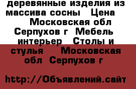 деревянные изделия из массива сосны › Цена ­ 800 - Московская обл., Серпухов г. Мебель, интерьер » Столы и стулья   . Московская обл.,Серпухов г.